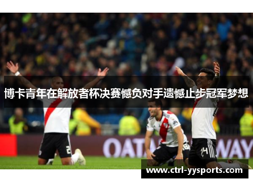 博卡青年在解放者杯决赛憾负对手遗憾止步冠军梦想